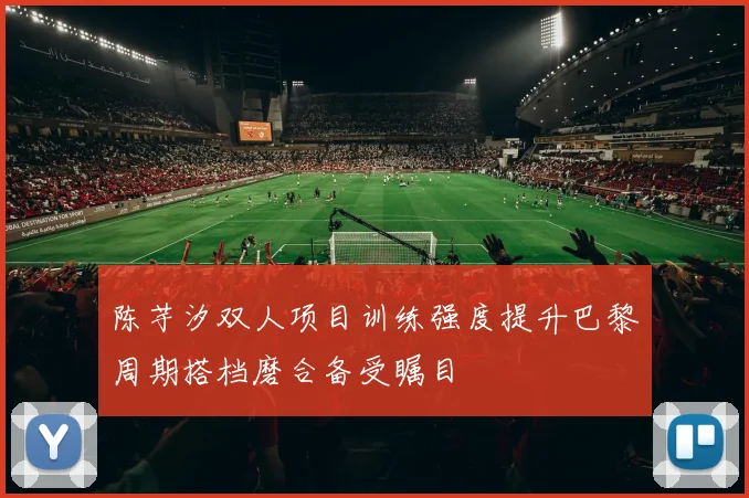 陈芋汐双人项目训练强度提升巴黎周期搭档磨合备受瞩目