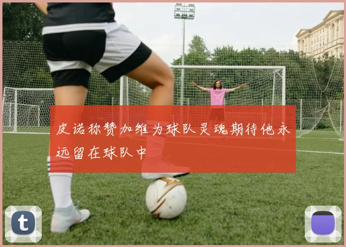 皮诺称赞加维为球队灵魂期待他永远留在球队中