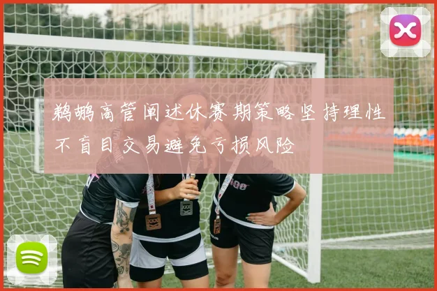 鹈鹕高管阐述休赛期策略坚持理性不盲目交易避免亏损风险