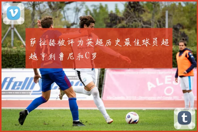 萨拉赫被评为英超历史最佳球员超越亨利鲁尼和C罗