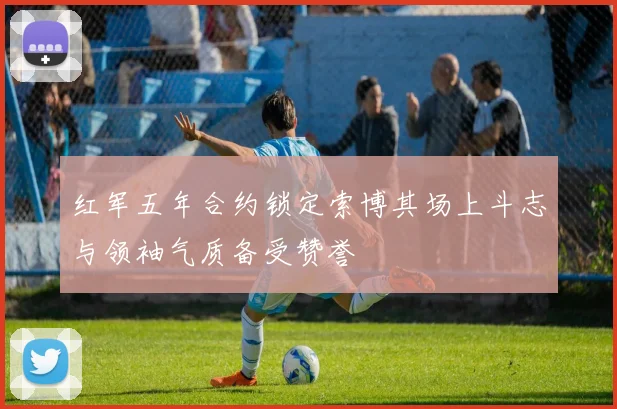 红军五年合约锁定索博其场上斗志与领袖气质备受赞誉