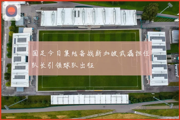 国足今日集结备战新加坡武磊担任队长引领球队出征