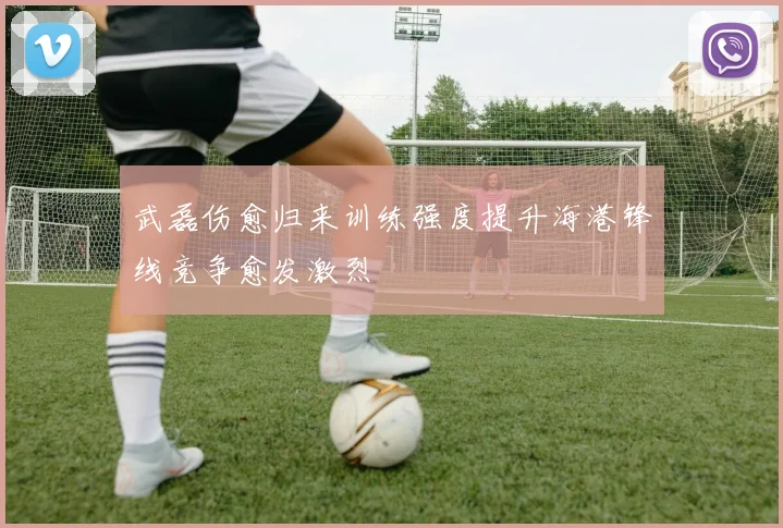 武磊伤愈归来训练强度提升海港锋线竞争愈发激烈