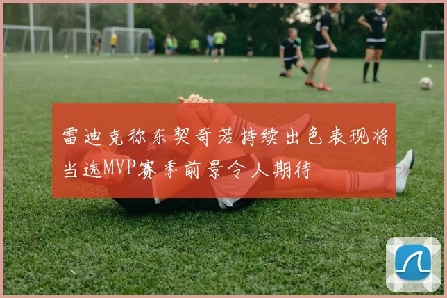 雷迪克称东契奇若持续出色表现将当选MVP赛季前景令人期待