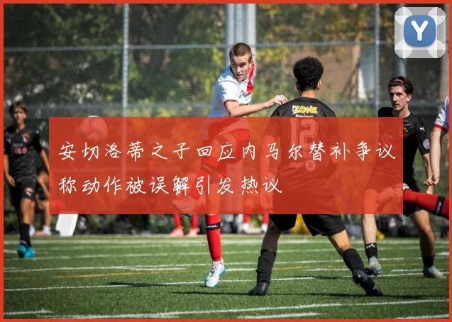 安切洛蒂之子回应内马尔替补争议称动作被误解引发热议