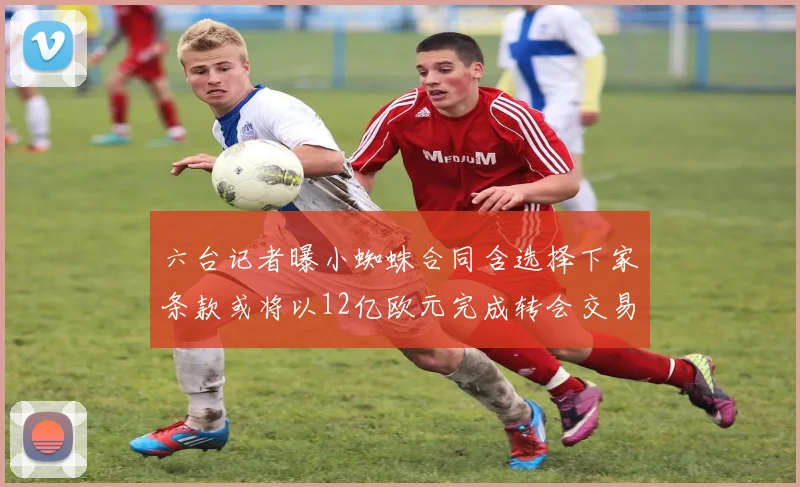 六台记者曝小蜘蛛合同含选择下家条款或将以12亿欧元完成转会交易