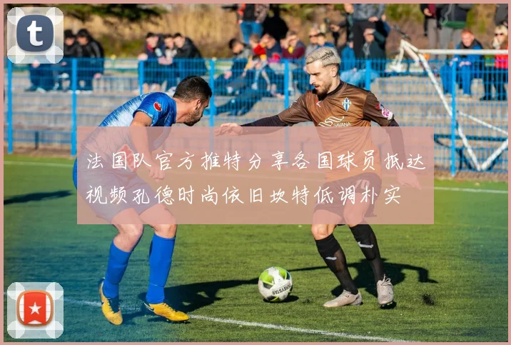 法国队官方推特分享各国球员抵达视频孔德时尚依旧坎特低调朴实
