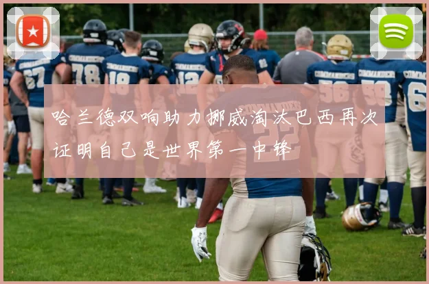 哈兰德双响助力挪威淘汰巴西再次证明自己是世界第一中锋