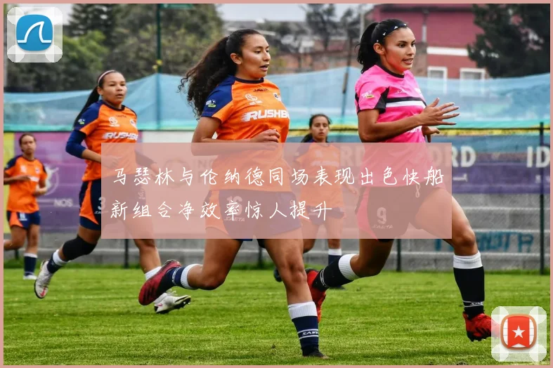 马瑟林与伦纳德同场表现出色快船新组合净效率惊人提升