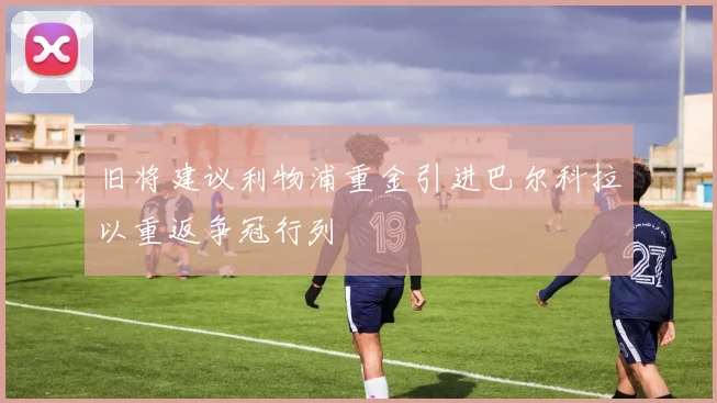 旧将建议利物浦重金引进巴尔科拉以重返争冠行列