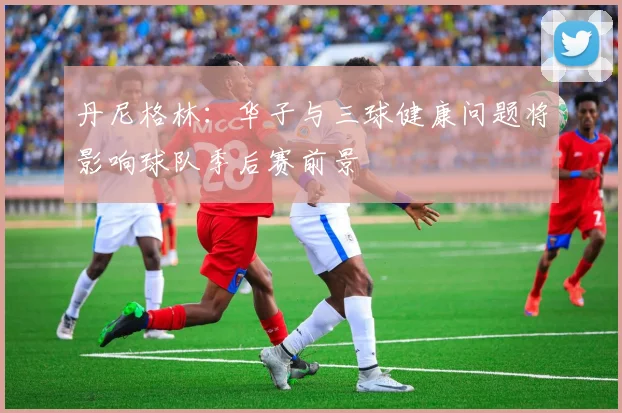 丹尼格林：华子与三球健康问题将影响球队季后赛前景