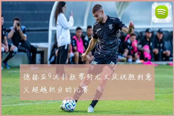 德赫亚9次扑救零封尤文庆祝胜利意义超越积分的比赛