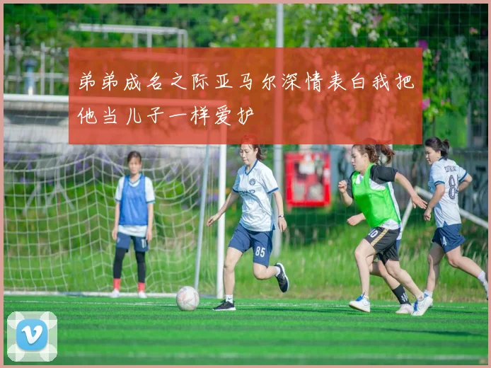 弟弟成名之际亚马尔深情表白我把他当儿子一样爱护