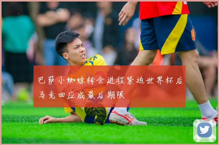 巴萨小蜘蛛转会进程紧迫世界杯后马竞回应成最后期限
