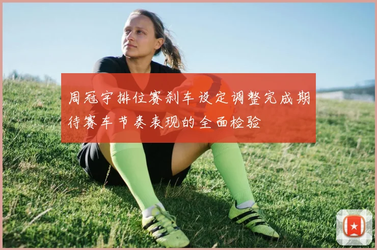 周冠宇排位赛刹车设定调整完成期待赛车节奏表现的全面检验