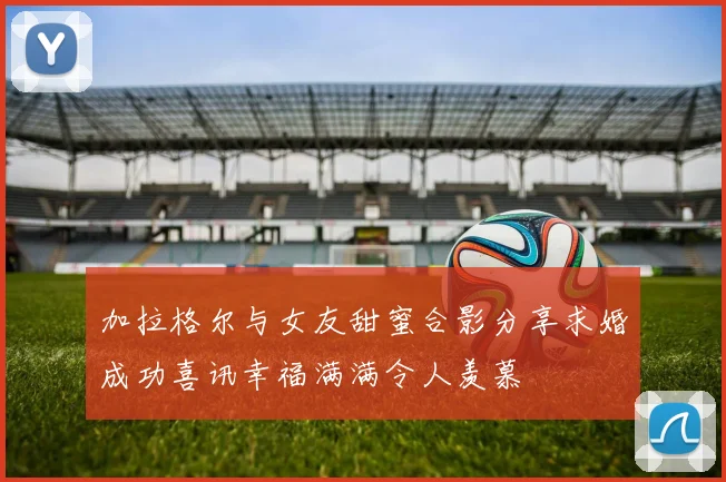 加拉格尔与女友甜蜜合影分享求婚成功喜讯幸福满满令人羡慕