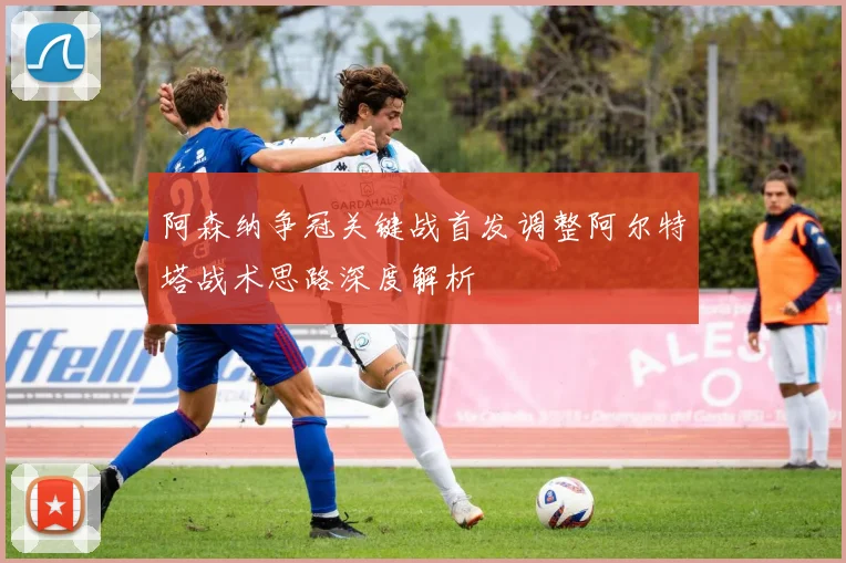 阿森纳争冠关键战首发调整阿尔特塔战术思路深度解析
