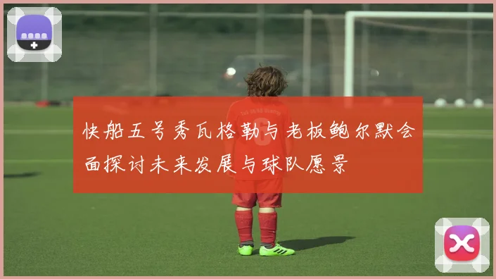 快船五号秀瓦格勒与老板鲍尔默会面探讨未来发展与球队愿景