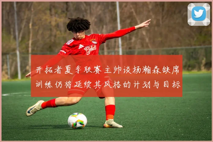 开拓者夏季联赛主帅谈杨瀚森缺席训练仍将延续其风格的计划与目标