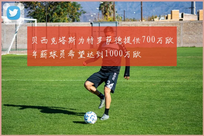 贝西克塔斯为特罗萨德提供700万欧年薪球员希望达到1000万欧